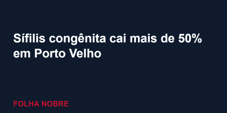 Porto Velho reduz em mais de 50% os casos de sífilis congênita, diz prefeitura